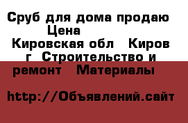 Сруб для дома продаю › Цена ­ 600 000 - Кировская обл., Киров г. Строительство и ремонт » Материалы   